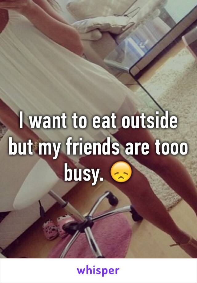 I want to eat outside but my friends are tooo busy. 😞 