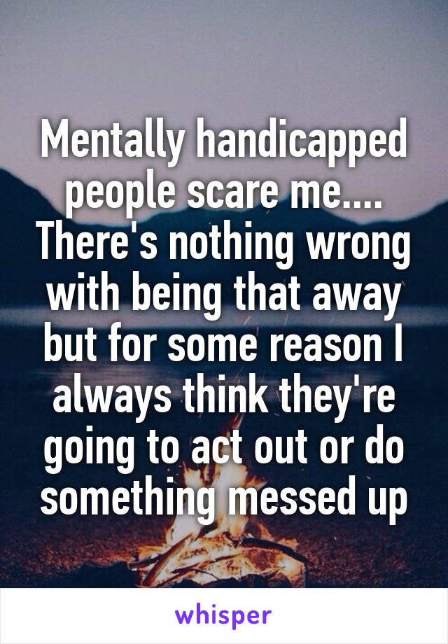 Mentally handicapped people scare me.... There's nothing wrong with being that away but for some reason I always think they're going to act out or do something messed up