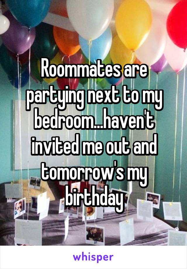 Roommates are partying next to my bedroom...haven't invited me out and tomorrow's my birthday