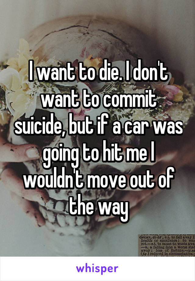 I want to die. I don't want to commit suicide, but if a car was going to hit me I wouldn't move out of the way