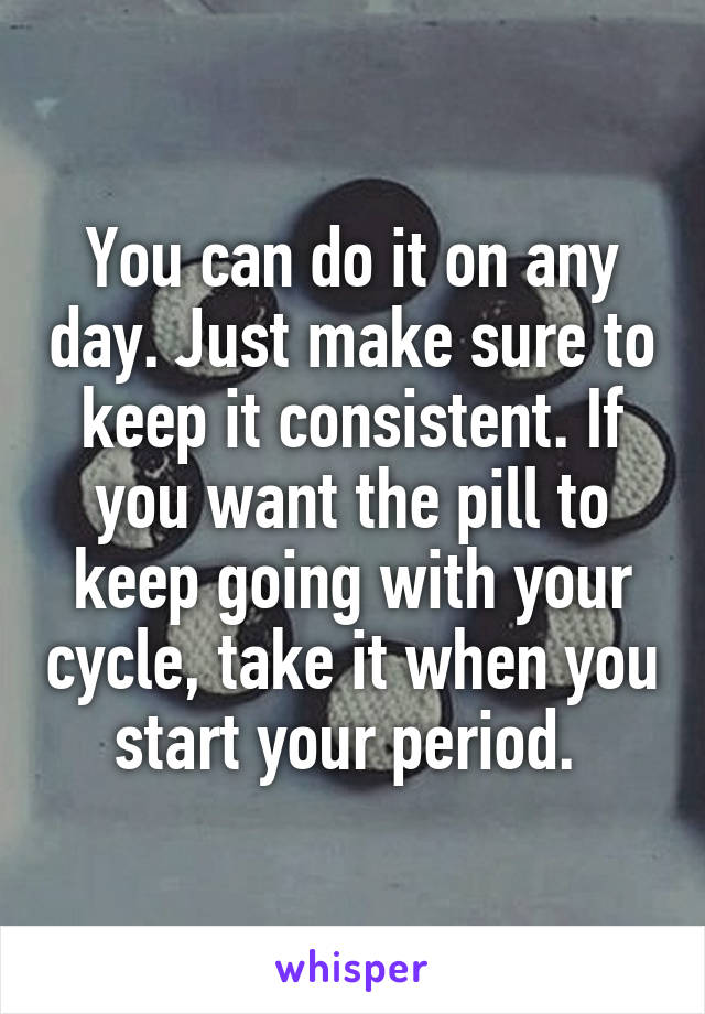 You can do it on any day. Just make sure to keep it consistent. If you want the pill to keep going with your cycle, take it when you start your period. 