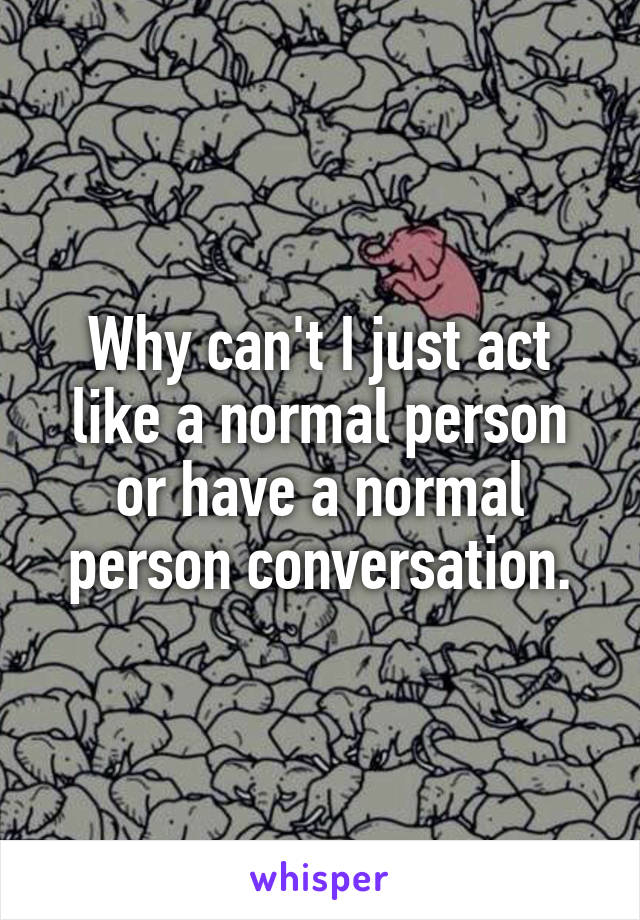 Why can't I just act like a normal person or have a normal person conversation.