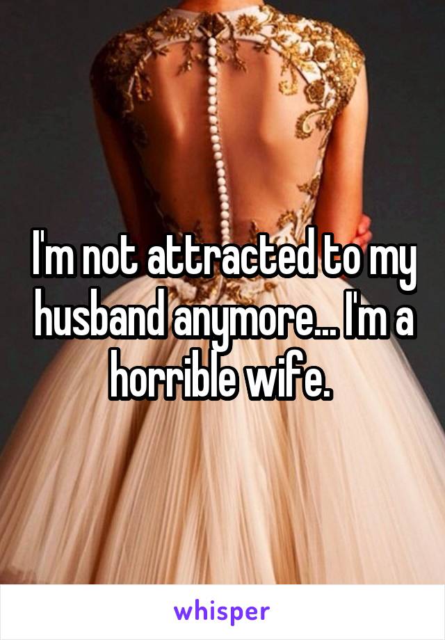 I'm not attracted to my husband anymore... I'm a horrible wife. 