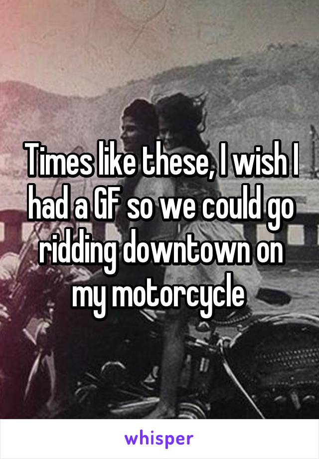 Times like these, I wish I had a GF so we could go ridding downtown on my motorcycle 