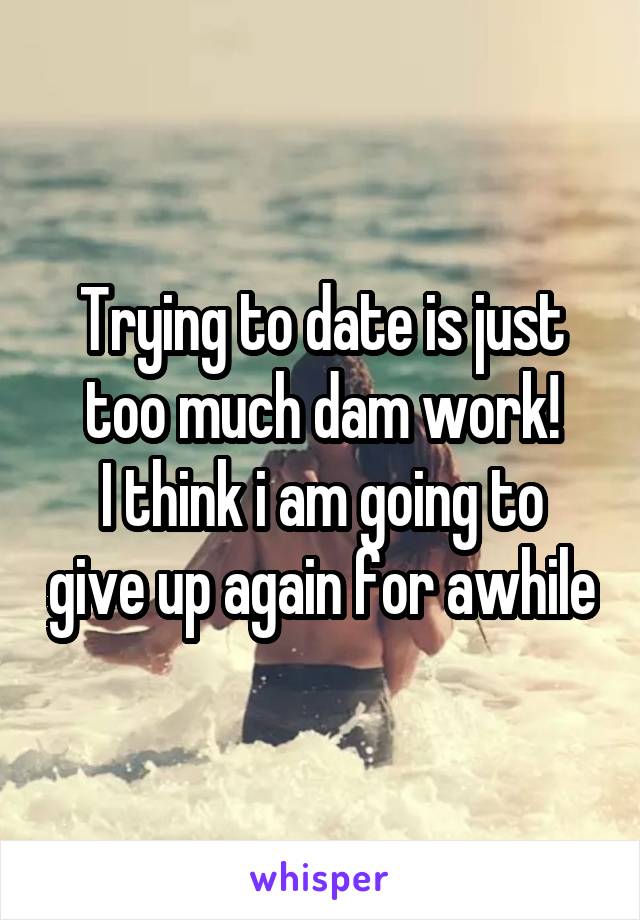 Trying to date is just too much dam work!
I think i am going to give up again for awhile