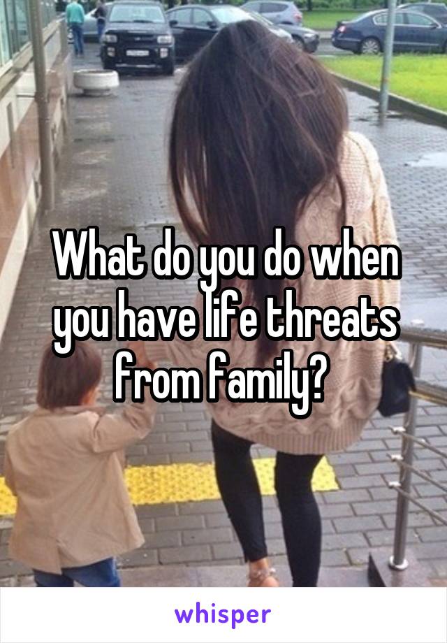 What do you do when you have life threats from family? 