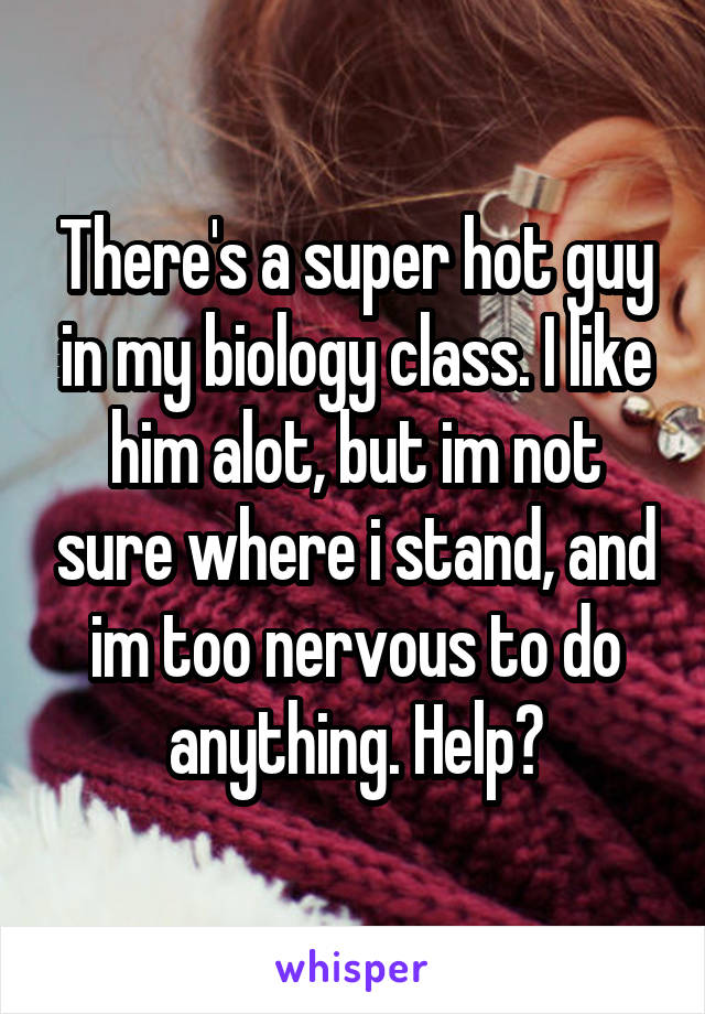 There's a super hot guy in my biology class. I like him alot, but im not sure where i stand, and im too nervous to do anything. Help?