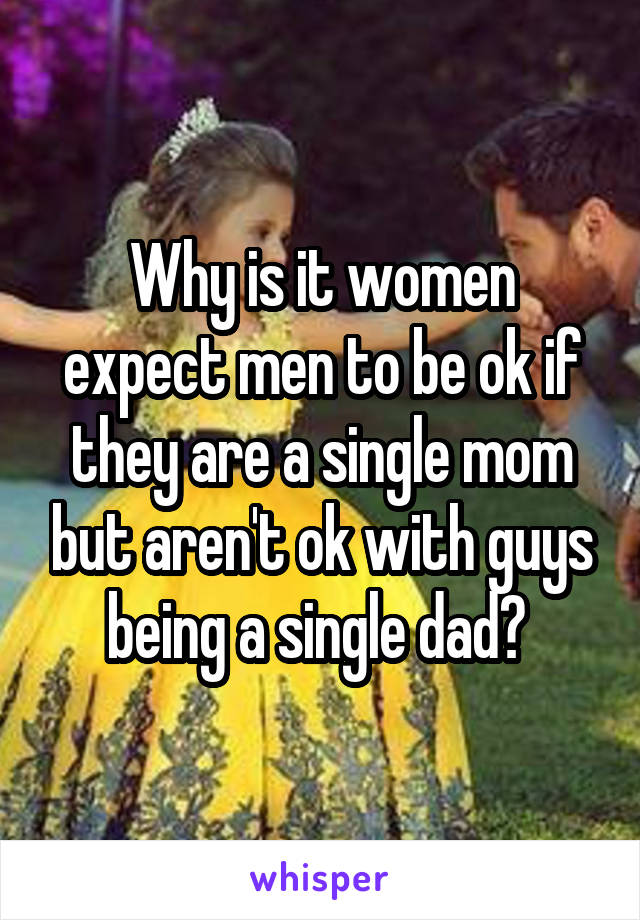 Why is it women expect men to be ok if they are a single mom but aren't ok with guys being a single dad? 