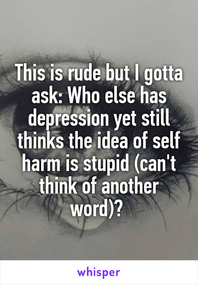 This is rude but I gotta ask: Who else has depression yet still thinks the idea of self harm is stupid (can't think of another word)? 