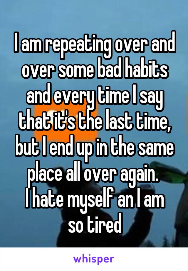 I am repeating over and over some bad habits and every time I say that it's the last time, but I end up in the same place all over again. 
I hate myself an I am so tired