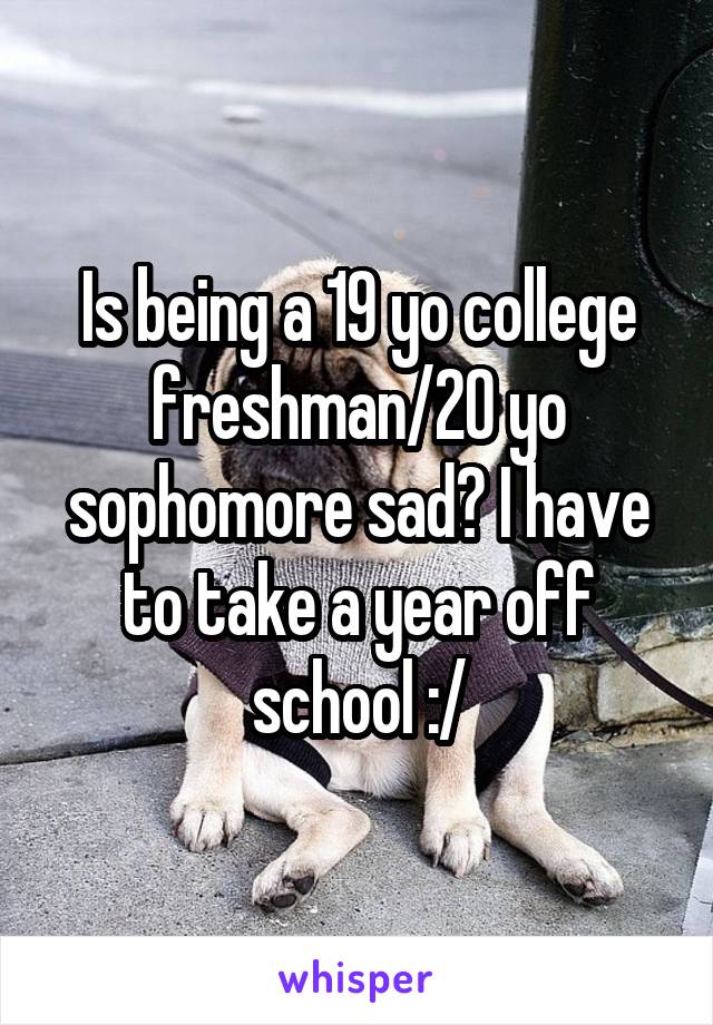Is being a 19 yo college freshman/20 yo sophomore sad? I have to take a year off school :/