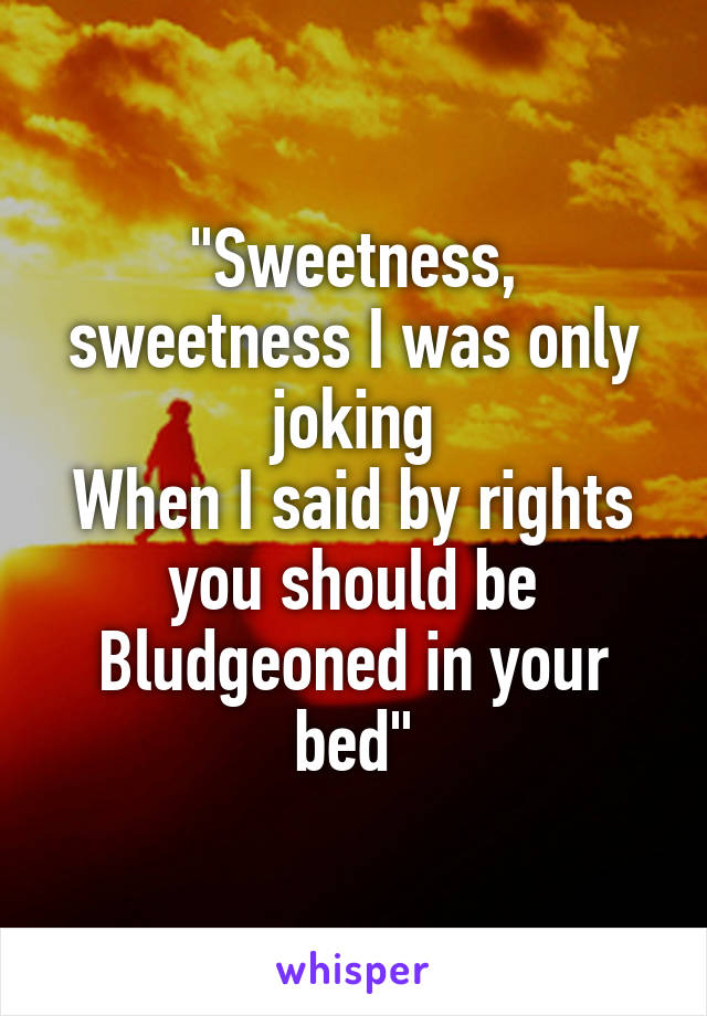 "Sweetness, sweetness I was only joking
When I said by rights you should be
Bludgeoned in your bed"