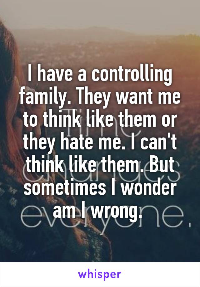 I have a controlling family. They want me to think like them or they hate me. I can't think like them. But sometimes I wonder am I wrong. 