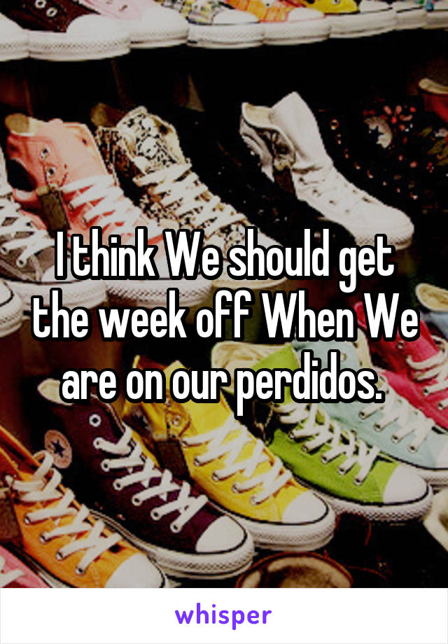 I think We should get the week off When We are on our perdidos. 