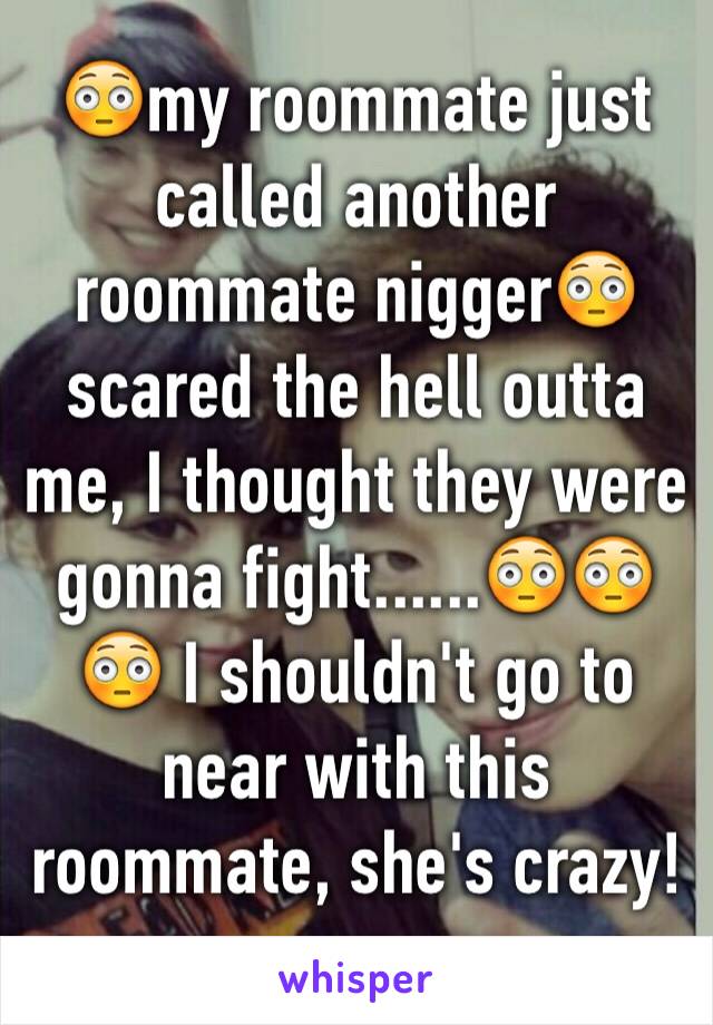 😳my roommate just called another roommate nigger😳scared the hell outta me, I thought they were gonna fight......😳😳😳 I shouldn't go to near with this roommate, she's crazy!