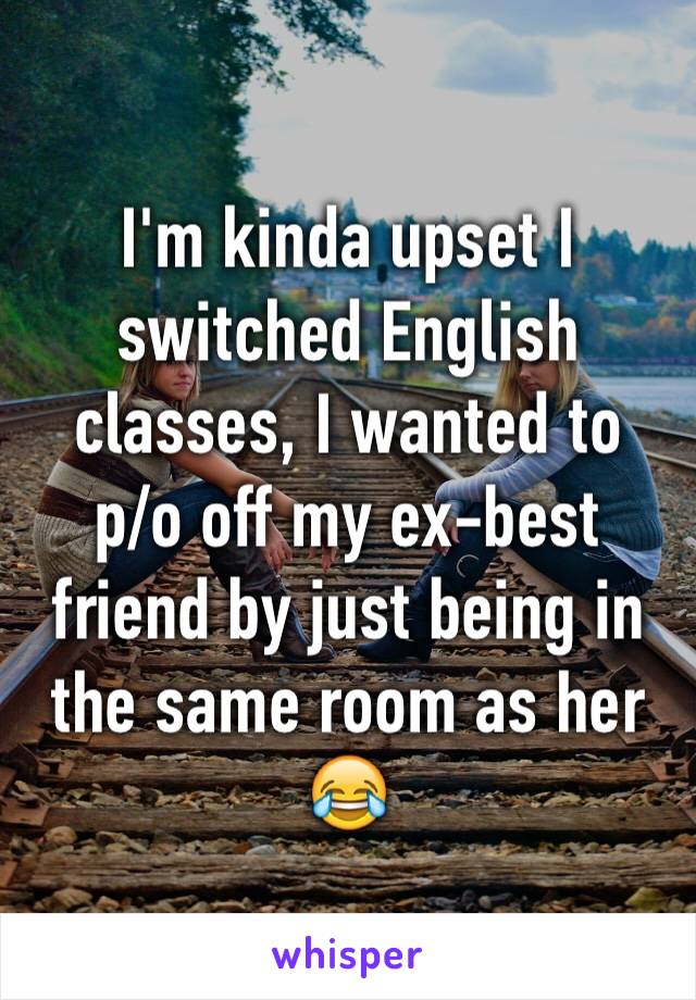 I'm kinda upset I switched English classes, I wanted to    p/o off my ex-best friend by just being in the same room as her 😂