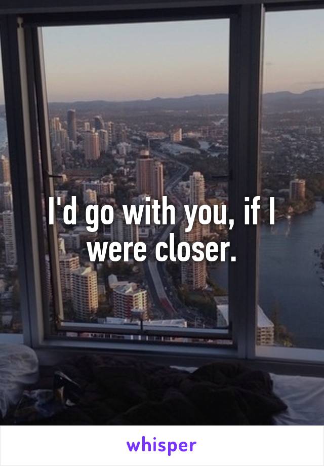 I'd go with you, if I were closer.