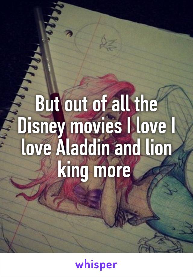 But out of all the Disney movies I love I love Aladdin and lion king more 