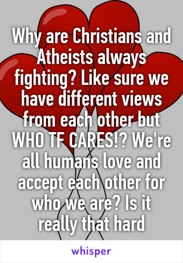 Why are Christians and Atheists always fighting? Like sure we have different views from each other but WHO TF CARES!? We're all humans love and accept each other for who we are? Is it really that hard