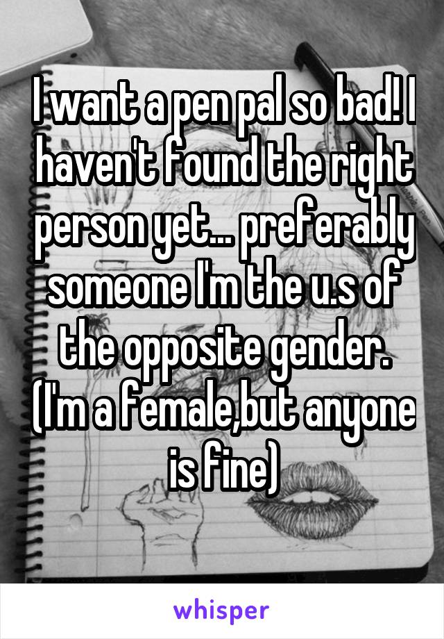 I want a pen pal so bad! I haven't found the right person yet... preferably someone I'm the u.s of the opposite gender. (I'm a female,but anyone is fine)
