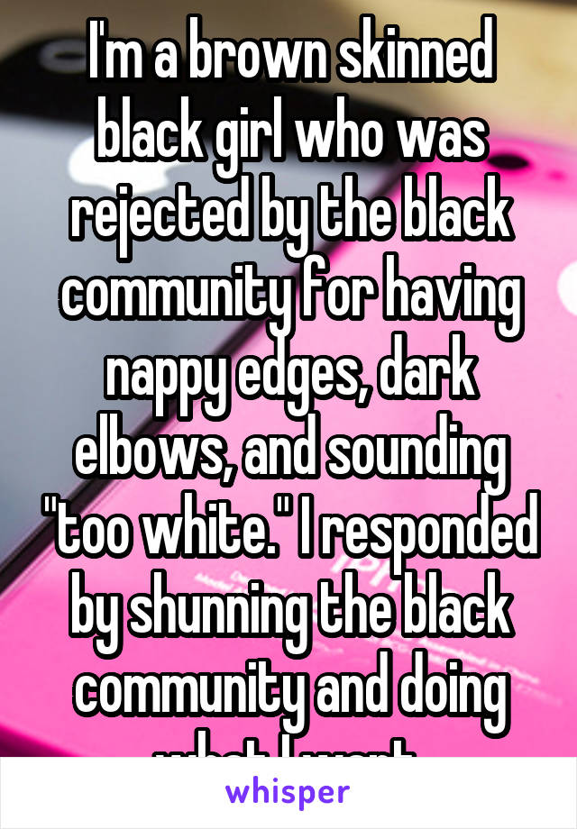 I'm a brown skinned black girl who was rejected by the black community for having nappy edges, dark elbows, and sounding "too white." I responded by shunning the black community and doing what I want 