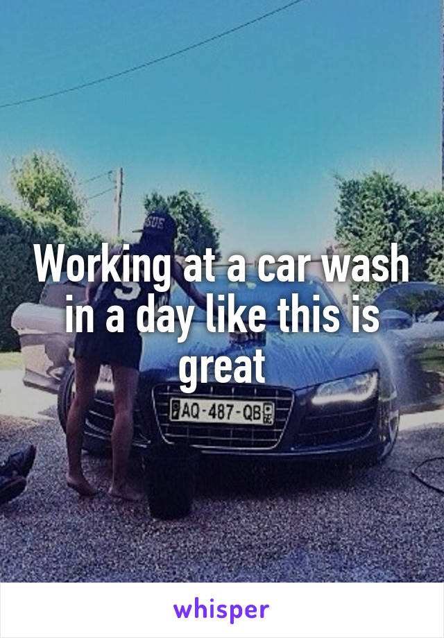 Working at a car wash in a day like this is great