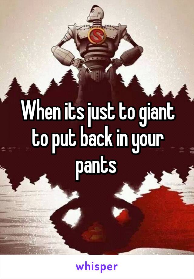 When its just to giant to put back in your pants 