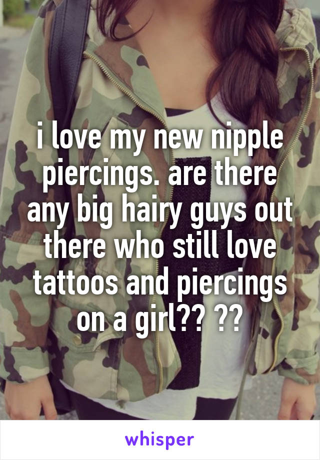 i love my new nipple piercings. are there any big hairy guys out there who still love tattoos and piercings on a girl?? 😍😰