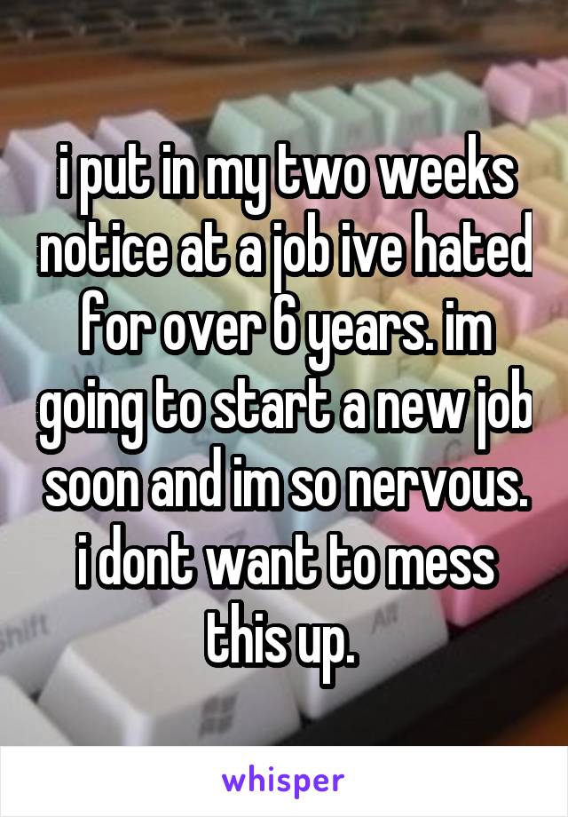 i put in my two weeks notice at a job ive hated for over 6 years. im going to start a new job soon and im so nervous. i dont want to mess this up. 