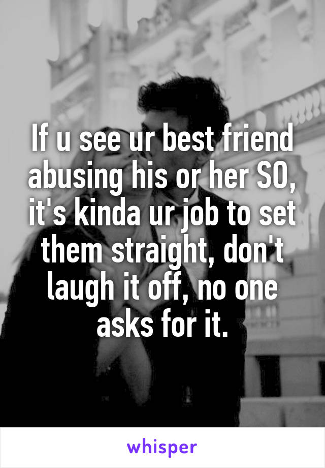 If u see ur best friend abusing his or her SO, it's kinda ur job to set them straight, don't laugh it off, no one asks for it.