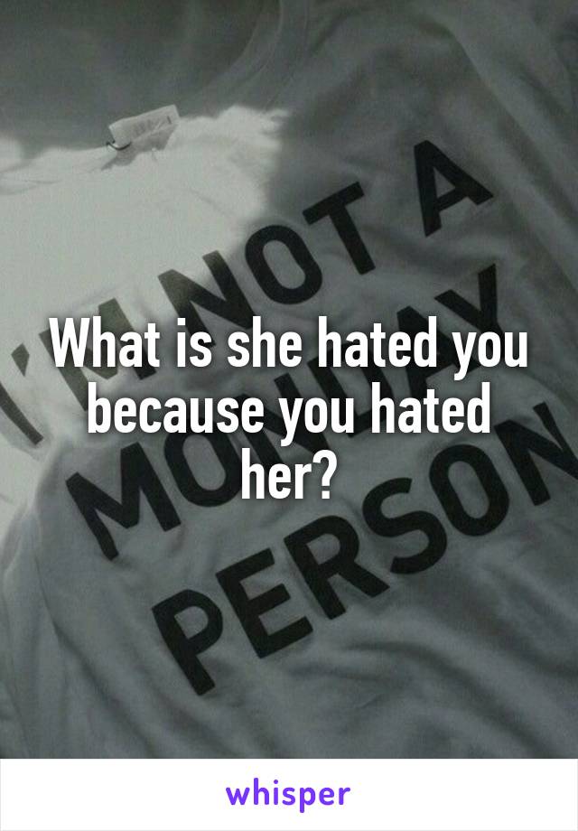 What is she hated you because you hated her?
