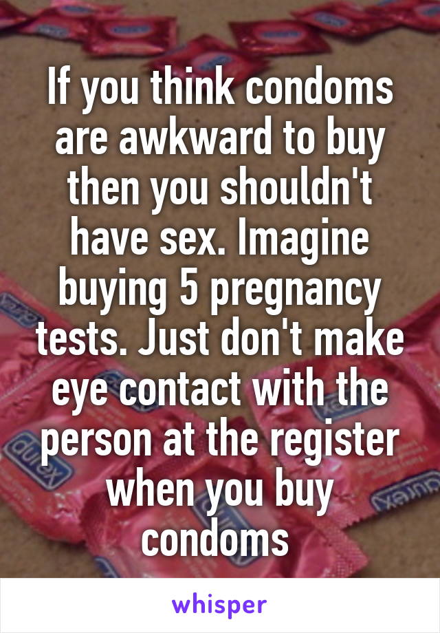 If you think condoms are awkward to buy then you shouldn't have sex. Imagine buying 5 pregnancy tests. Just don't make eye contact with the person at the register when you buy condoms 