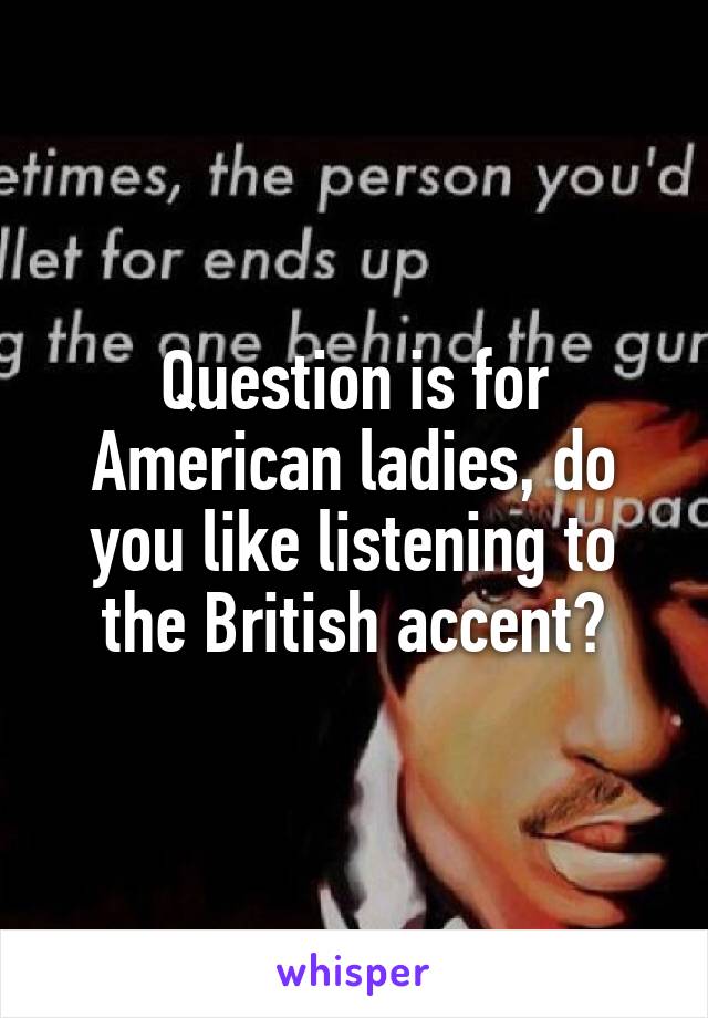 Question is for American ladies, do you like listening to the British accent?