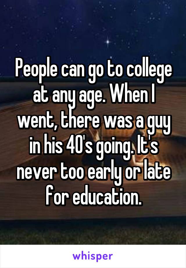 People can go to college at any age. When I went, there was a guy in his 40's going. It's never too early or late for education.