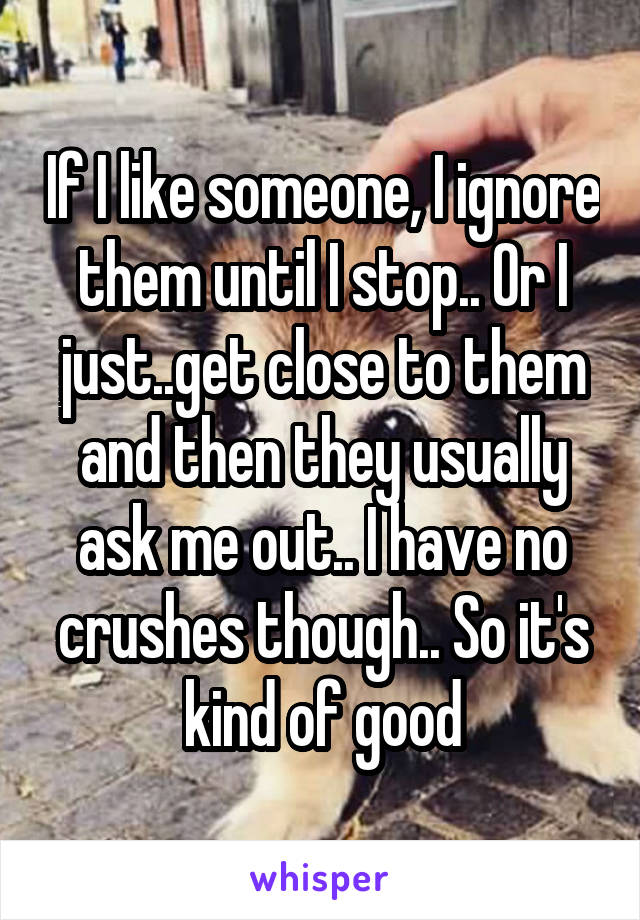 If I like someone, I ignore them until I stop.. Or I just..get close to them and then they usually ask me out.. I have no crushes though.. So it's kind of good