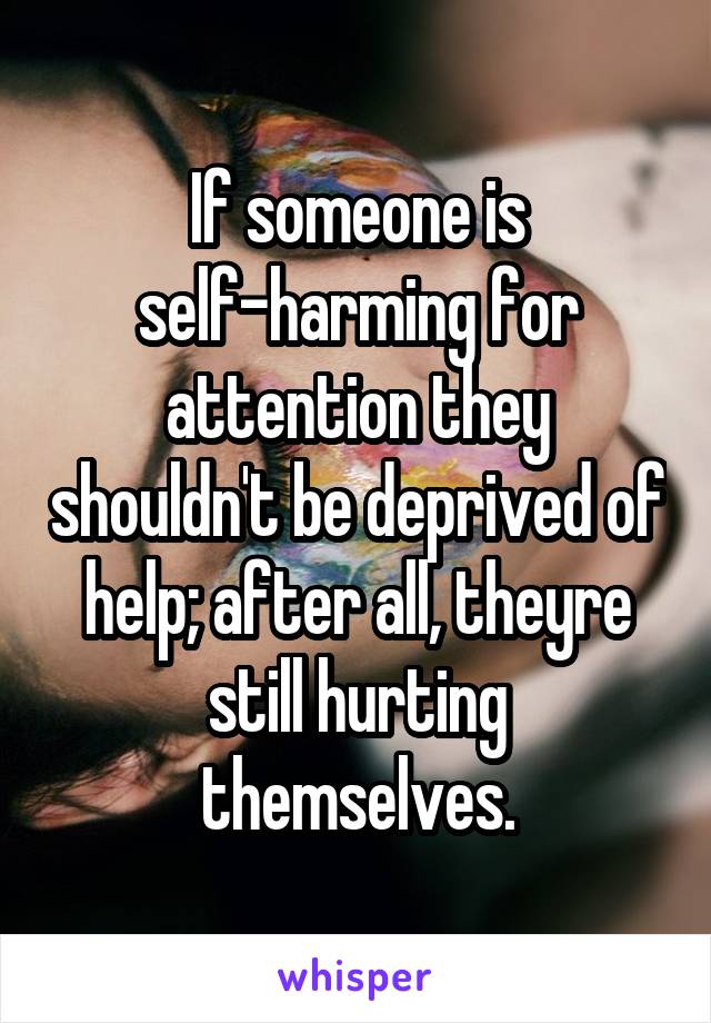 If someone is self-harming for attention they shouldn't be deprived of help; after all, theyre still hurting themselves.