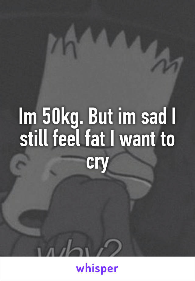 Im 50kg. But im sad I still feel fat I want to cry