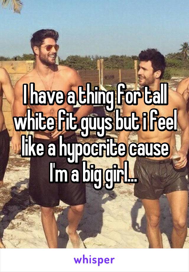 I have a thing for tall white fit guys but i feel like a hypocrite cause I'm a big girl... 