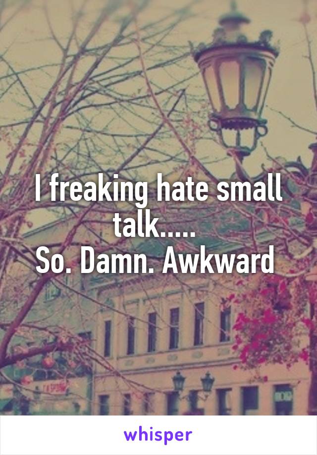 I freaking hate small talk..... 
So. Damn. Awkward 