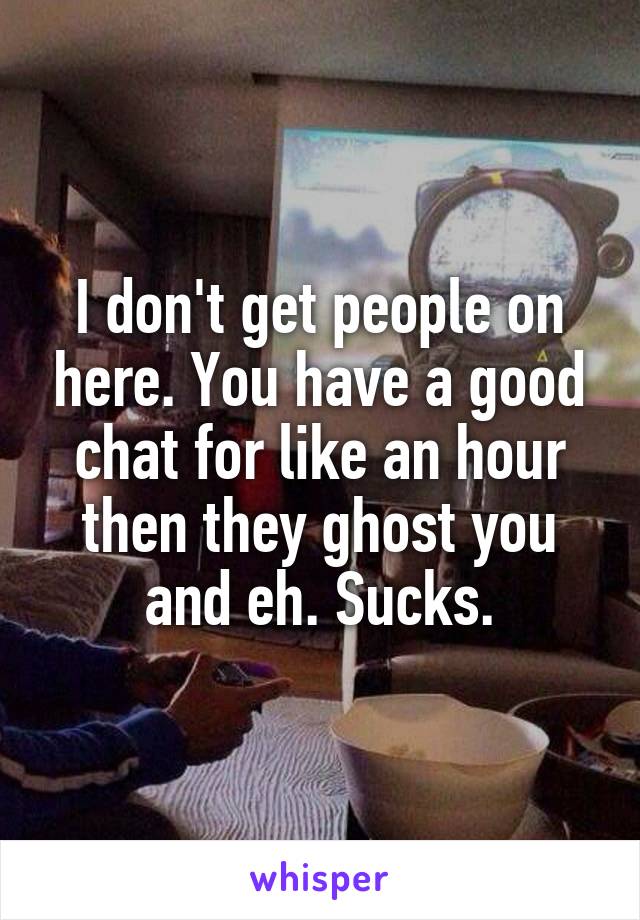 I don't get people on here. You have a good chat for like an hour then they ghost you and eh. Sucks.