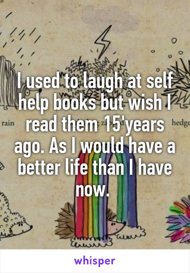 I used to laugh at self help books but wish I read them 15'years ago. As I would have a better life than I have now. 