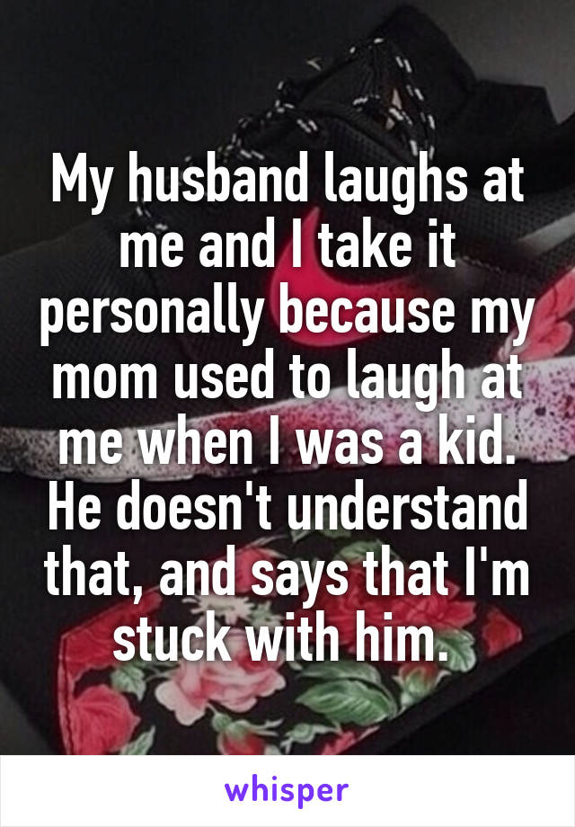 My husband laughs at me and I take it personally because my mom used to laugh at me when I was a kid. He doesn't understand that, and says that I'm stuck with him. 
