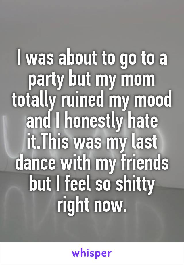 I was about to go to a party but my mom totally ruined my mood and I honestly hate it.This was my last dance with my friends but I feel so shitty right now.