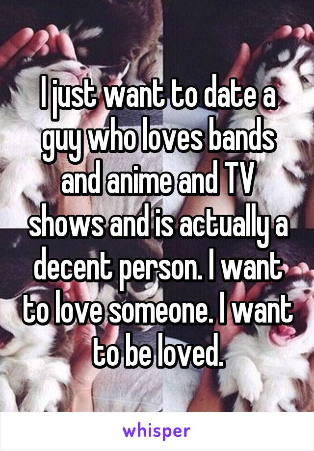 I just want to date a guy who loves bands and anime and TV shows and is actually a decent person. I want to love someone. I want to be loved.