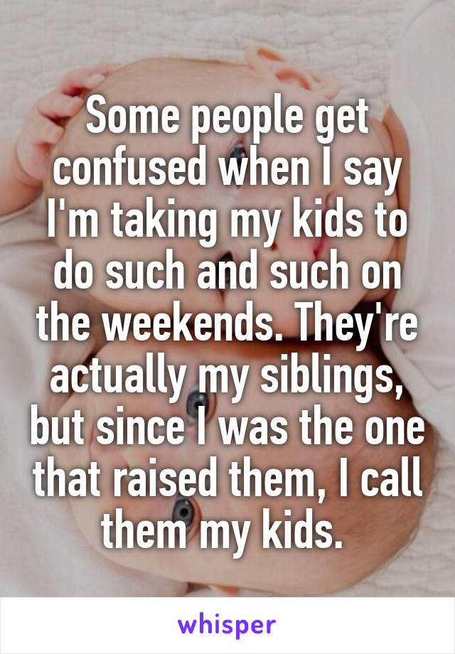 Some people get confused when I say I'm taking my kids to do such and such on the weekends. They're actually my siblings, but since I was the one that raised them, I call them my kids. 