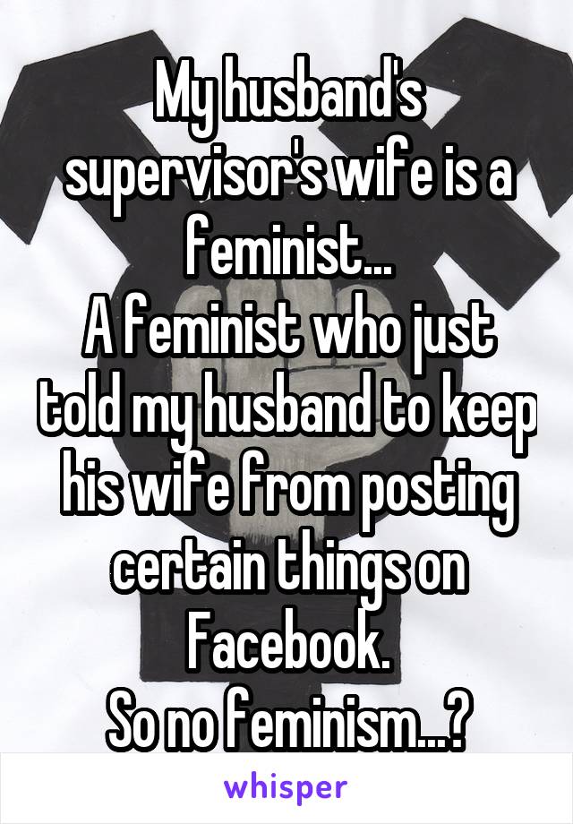 My husband's supervisor's wife is a feminist...
A feminist who just told my husband to keep his wife from posting certain things on Facebook.
So no feminism...?