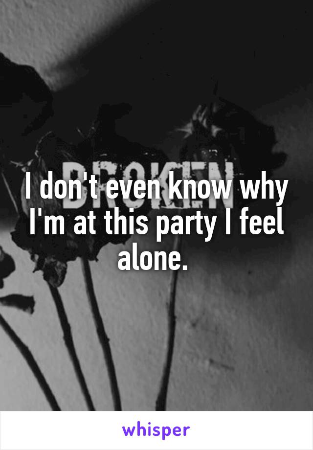 I don't even know why I'm at this party I feel alone. 