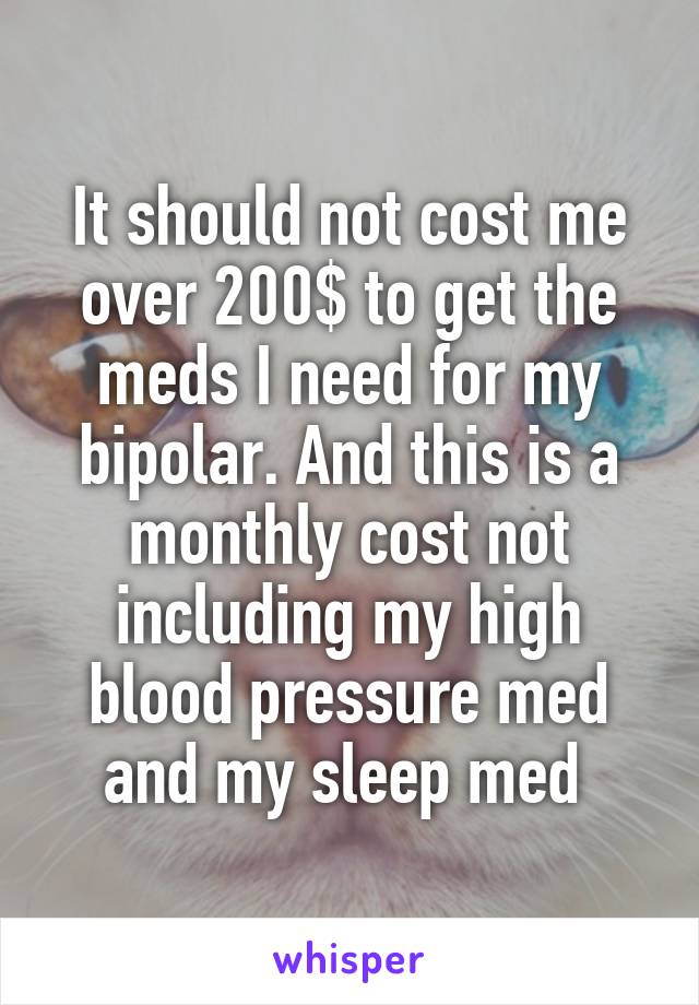 It should not cost me over 200$ to get the meds I need for my bipolar. And this is a monthly cost not including my high blood pressure med and my sleep med 