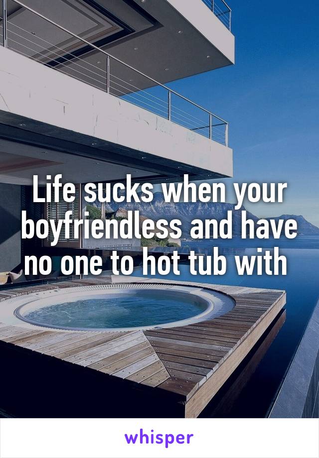 Life sucks when your boyfriendless and have no one to hot tub with 