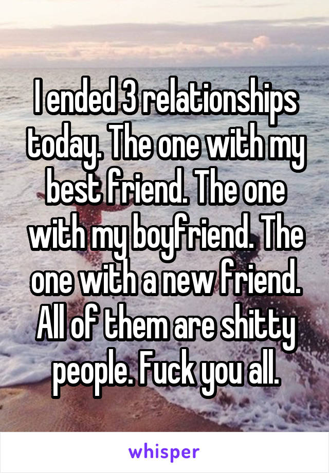 I ended 3 relationships today. The one with my best friend. The one with my boyfriend. The one with a new friend. All of them are shitty people. Fuck you all.